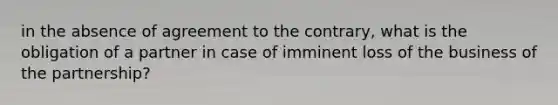 in the absence of agreement to the contrary, what is the obligation of a partner in case of imminent loss of the business of the partnership?