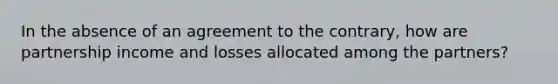 In the absence of an agreement to the contrary, how are partnership income and losses allocated among the partners?