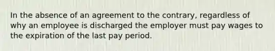 In the absence of an agreement to the contrary, regardless of why an employee is discharged the employer must pay wages to the expiration of the last pay period.