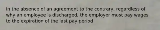 In the absence of an agreement to the contrary, regardless of why an employee is discharged, the employer must pay wages to the expiration of the last pay period