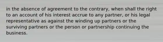 in the absence of agreement to the contrary, when shall the right to an account of his interest accrue to any partner, or his legal representative as against the winding up partners or the surviving partners or the person or partnership continuing the business.