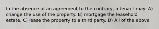 In the absence of an agreement to the contrary, a tenant may: A) change the use of the property. B) mortgage the leasehold estate. C) lease the property to a third party. D) All of the above