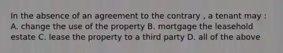 In the absence of an agreement to the contrary , a tenant may : A. change the use of the property B. mortgage the leasehold estate C. lease the property to a third party D. all of the above