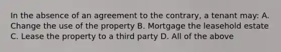 In the absence of an agreement to the contrary, a tenant may: A. Change the use of the property B. Mortgage the leasehold estate C. Lease the property to a third party D. All of the above