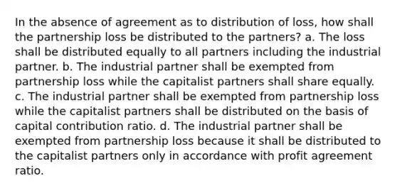 In the absence of agreement as to distribution of loss, how shall the partnership loss be distributed to the partners? a. The loss shall be distributed equally to all partners including the industrial partner. b. The industrial partner shall be exempted from partnership loss while the capitalist partners shall share equally. c. The industrial partner shall be exempted from partnership loss while the capitalist partners shall be distributed on the basis of capital contribution ratio. d. The industrial partner shall be exempted from partnership loss because it shall be distributed to the capitalist partners only in accordance with profit agreement ratio.