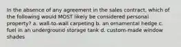 In the absence of any agreement in the sales contract, which of the following would MOST likely be considered personal property? a. wall-to-wall carpeting b. an ornamental hedge c. fuel in an underground storage tank d. custom-made window shades