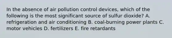 In the absence of air pollution control devices, which of the following is the most significant source of sulfur dioxide? A. refrigeration and air conditioning B. coal-burning power plants C. motor vehicles D. fertilizers E. fire retardants