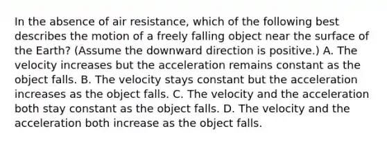 In the absence of air resistance, which of the following best describes the motion of a freely falling object near the surface of the Earth? (Assume the downward direction is positive.) A. The velocity increases but the acceleration remains constant as the object falls. B. The velocity stays constant but the acceleration increases as the object falls. C. The velocity and the acceleration both stay constant as the object falls. D. The velocity and the acceleration both increase as the object falls.