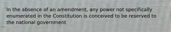 In the absence of an amendment, any power not specifically enumerated in the Constitution is conceived to be reserved to the national government