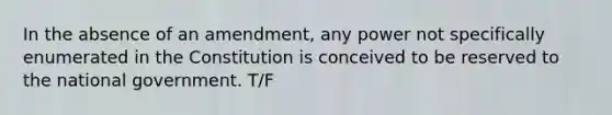 In the absence of an amendment, any power not specifically enumerated in the Constitution is conceived to be reserved to the national government. T/F