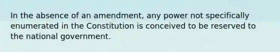 In the absence of an amendment, any power not specifically enumerated in the Constitution is conceived to be reserved to the national government.