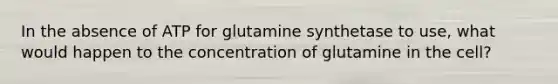 In the absence of ATP for glutamine synthetase to use, what would happen to the concentration of glutamine in the cell?