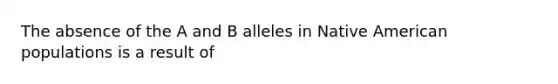 The absence of the A and B alleles in Native American populations is a result of