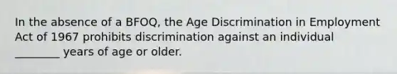 In the absence of a BFOQ, the Age Discrimination in Employment Act of 1967 prohibits discrimination against an individual ________ years of age or older.