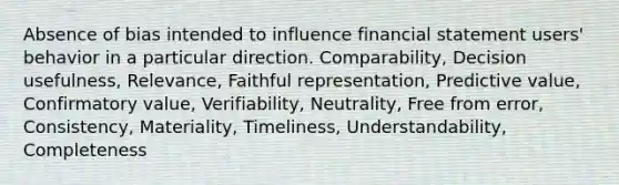 Absence of bias intended to influence financial statement users' behavior in a particular direction. Comparability, Decision usefulness, Relevance, Faithful representation, Predictive value, Confirmatory value, Verifiability, Neutrality, Free from error, Consistency, Materiality, Timeliness, Understandability, Completeness