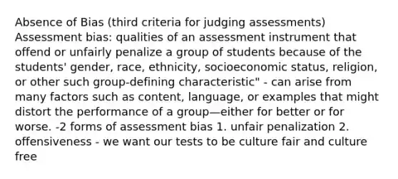 Absence of Bias (third criteria for judging assessments) Assessment bias: qualities of an assessment instrument that offend or unfairly penalize a group of students because of the students' gender, race, ethnicity, socioeconomic status, religion, or other such group-defining characteristic" - can arise from many factors such as content, language, or examples that might distort the performance of a group—either for better or for worse. -2 forms of assessment bias 1. unfair penalization 2. offensiveness - we want our tests to be culture fair and culture free