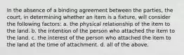 In the absence of a binding agreement between the parties, the court, in determining whether an item is a fixture, will consider the following factors: a. the physical relationship of the item to the land. b. the intention of the person who attached the item to the land. c. the interest of the person who attached the item to the land at the time of attachment. d. all of the above.