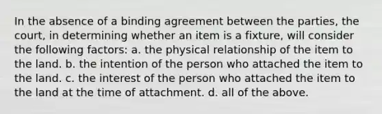 In the absence of a binding agreement between the parties, the court, in determining whether an item is a fixture, will consider the following factors: a. the physical relationship of the item to the land. b. the intention of the person who attached the item to the land. c. the interest of the person who attached the item to the land at the time of attachment. d. all of the above.