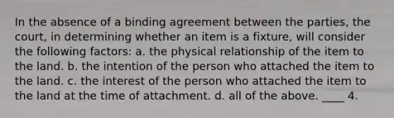 In the absence of a binding agreement between the parties, the court, in determining whether an item is a fixture, will consider the following factors: a. the physical relationship of the item to the land. b. the intention of the person who attached the item to the land. c. the interest of the person who attached the item to the land at the time of attachment. d. all of the above. ____ 4.