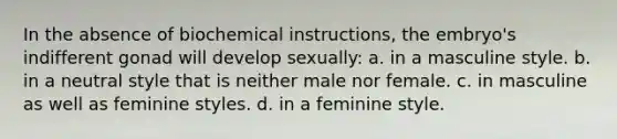 In the absence of biochemical instructions, the embryo's indifferent gonad will develop sexually: a. in a masculine style. b. in a neutral style that is neither male nor female. c. in masculine as well as feminine styles. d. in a feminine style.