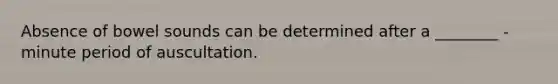 Absence of bowel sounds can be determined after a ________ - minute period of auscultation.