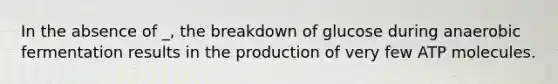 In the absence of _, the breakdown of glucose during anaerobic fermentation results in the production of very few ATP molecules.