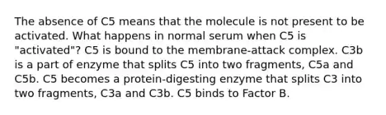 The absence of C5 means that the molecule is not present to be activated. What happens in normal serum when C5 is "activated"? C5 is bound to the membrane-attack complex. C3b is a part of enzyme that splits C5 into two fragments, C5a and C5b. C5 becomes a protein-digesting enzyme that splits C3 into two fragments, C3a and C3b. C5 binds to Factor B.