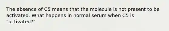 The absence of C5 means that the molecule is not present to be activated. What happens in normal serum when C5 is "activated?"