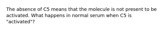 The absence of C5 means that the molecule is not present to be activated. What happens in normal serum when C5 is "activated"?