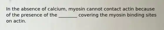 In the absence of calcium, myosin cannot contact actin because of the presence of the ________ covering the myosin binding sites on actin.