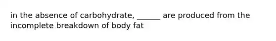 in the absence of carbohydrate, ______ are produced from the incomplete breakdown of body fat