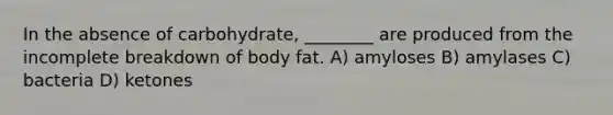 In the absence of carbohydrate, ________ are produced from the incomplete breakdown of body fat. A) amyloses B) amylases C) bacteria D) ketones