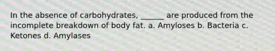 In the absence of carbohydrates, ______ are produced from the incomplete breakdown of body fat. a. Amyloses b. Bacteria c. Ketones d. Amylases