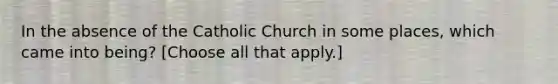 In the absence of the Catholic Church in some places, which came into being? [Choose all that apply.]