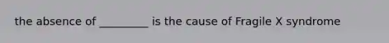 the absence of _________ is the cause of Fragile X syndrome