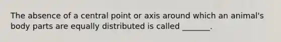 The absence of a central point or axis around which an animal's body parts are equally distributed is called _______.