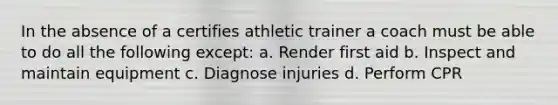 In the absence of a certifies athletic trainer a coach must be able to do all the following except: a. Render first aid b. Inspect and maintain equipment c. Diagnose injuries d. Perform CPR