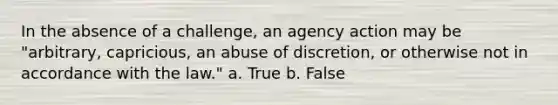 In the absence of a challenge, an agency action may be "arbitrary, capricious, an abuse of discretion, or otherwise not in accordance with the law." a. True b. False