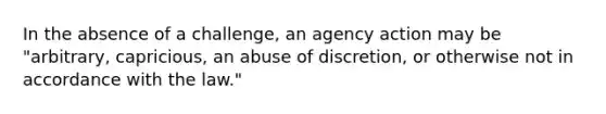 In the absence of a challenge, an agency action may be "arbitrary, capricious, an abuse of discretion, or otherwise not in accordance with the law."