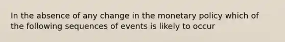 In the absence of any change in the monetary policy which of the following sequences of events is likely to occur