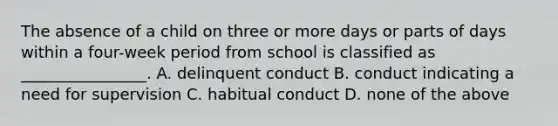 The absence of a child on three or more days or parts of days within a four-week period from school is classified as ________________. A. delinquent conduct B. conduct indicating a need for supervision C. habitual conduct D. none of the above