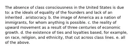 The absence of class consciousness in the United States is due to: a the ideals of equality of the founders and lack of an inherited . aristocracy. b. the image of America as a nation of immigrants, for whom anything is possible. c. the reality of upward movement as a result of three centuries of economic growth. d. the existence of ties and loyalties based, for example, on race, religion, and ethnicity, that cut across class lines. e. all of the above.