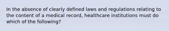 In the absence of clearly defined laws and regulations relating to the content of a medical record, healthcare institutions must do which of the following?