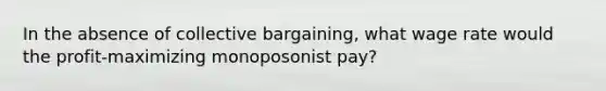 In the absence of collective bargaining, what wage rate would the profit-maximizing monoposonist pay?