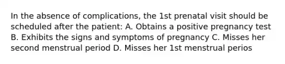 In the absence of complications, the 1st prenatal visit should be scheduled after the patient: A. Obtains a positive pregnancy test B. Exhibits the signs and symptoms of pregnancy C. Misses her second menstrual period D. Misses her 1st menstrual perios