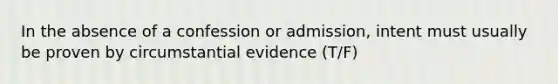 In the absence of a confession or admission, intent must usually be proven by circumstantial evidence (T/F)