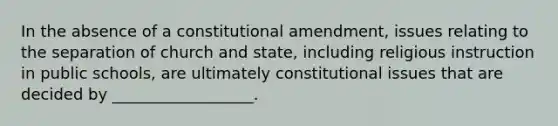 In the absence of a constitutional amendment, issues relating to the separation of church and state, including religious instruction in public schools, are ultimately constitutional issues that are decided by __________________.