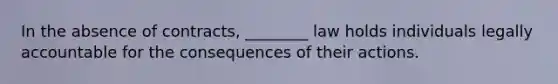 In the absence of contracts, ________ law holds individuals legally accountable for the consequences of their actions.