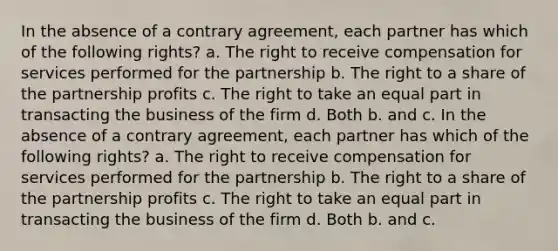 In the absence of a contrary agreement, each partner has which of the following rights? a. The right to receive compensation for services performed for the partnership b. The right to a share of the partnership profits c. The right to take an equal part in transacting the business of the firm d. Both b. and c. In the absence of a contrary agreement, each partner has which of the following rights? a. The right to receive compensation for services performed for the partnership b. The right to a share of the partnership profits c. The right to take an equal part in transacting the business of the firm d. Both b. and c.