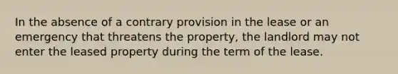 In the absence of a contrary provision in the lease or an emergency that threatens the property, the landlord may not enter the leased property during the term of the lease.